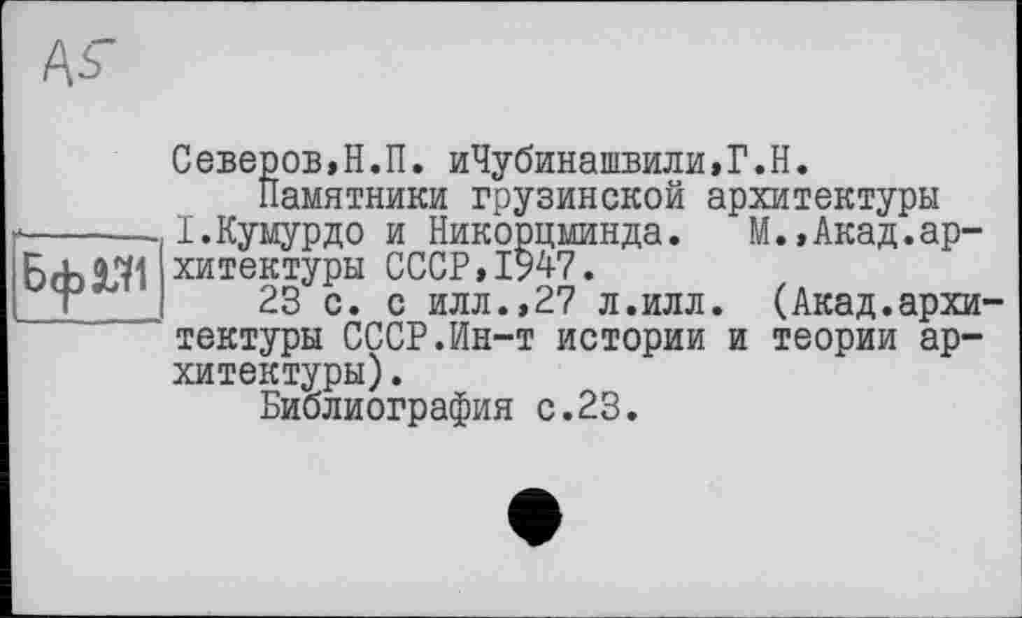 ﻿Северов,Н.П. иЧубинашвили,Г.Н.
Памятники грузинской архитектуры
*------І.Кумурдо и Никорцминда.	М.»Акад.ар-
Бф«1 хитектуры СССР, 1947.
23 с. с илл.,27 л.илл. (Акад.архитектуры СССР.Ин-т истории и теории архитектуры) .
Библиография с.23.